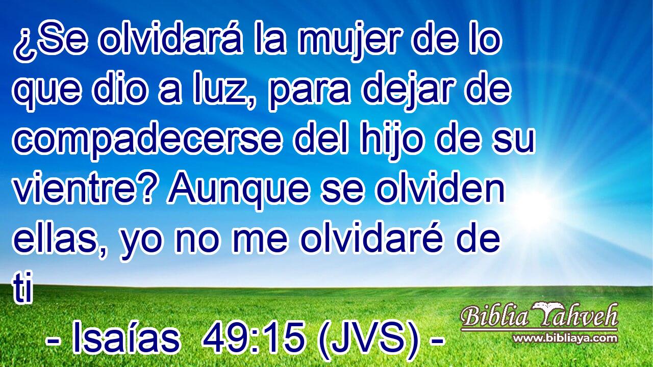 ¿Se olvidará la mujer de lo que dio a luz, para dejar de compadecerse del hijo de su vientre? Aunque se olviden ellas, yo no me olvidaré de ti