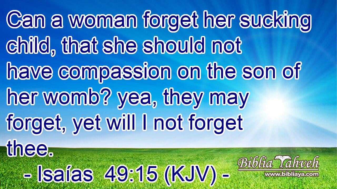 Can a woman forget her sucking child, that she should not have compassion on the son of her womb? yea, they may forget, yet will I not forget thee.