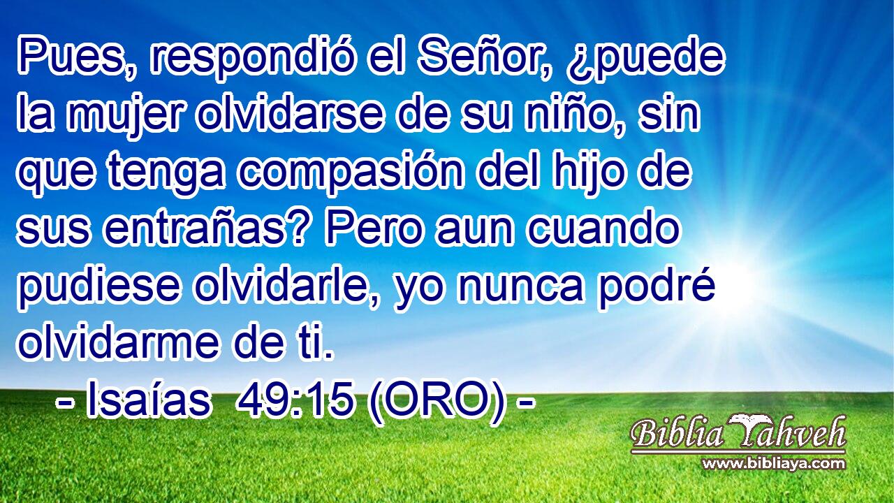  Pues, respondió el Señor, ¿puede la mujer olvidarse de su niño, sin que tenga compasión del hijo de sus entrañas? Pero aun cuando pudiese olvidarle, yo nunca podré olvidarme de ti. 