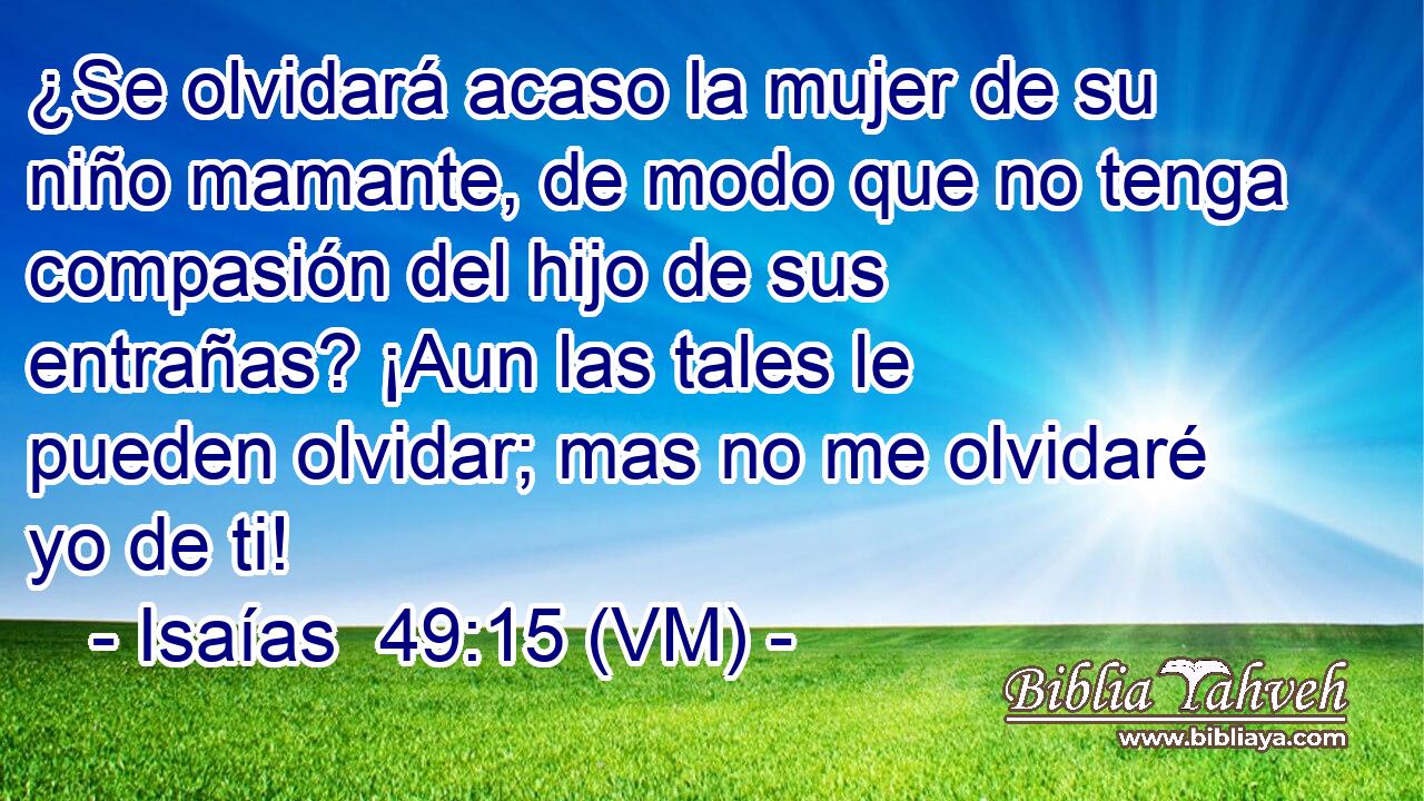  ¿Se olvidará acaso la mujer de su niño mamante, de modo que no tenga compasión del hijo de sus entrañas? ¡Aun las tales le pueden olvidar; mas no me olvidaré yo de ti! 