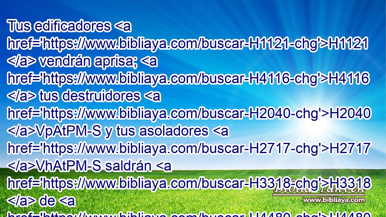 Tus edificadores H1121  vendrán aprisa; H4116  tus destruidores H2040 VpAtPM-S y tus asoladores H2717 VhAtPM-S saldrán H3318  de H4480 PM ti. 