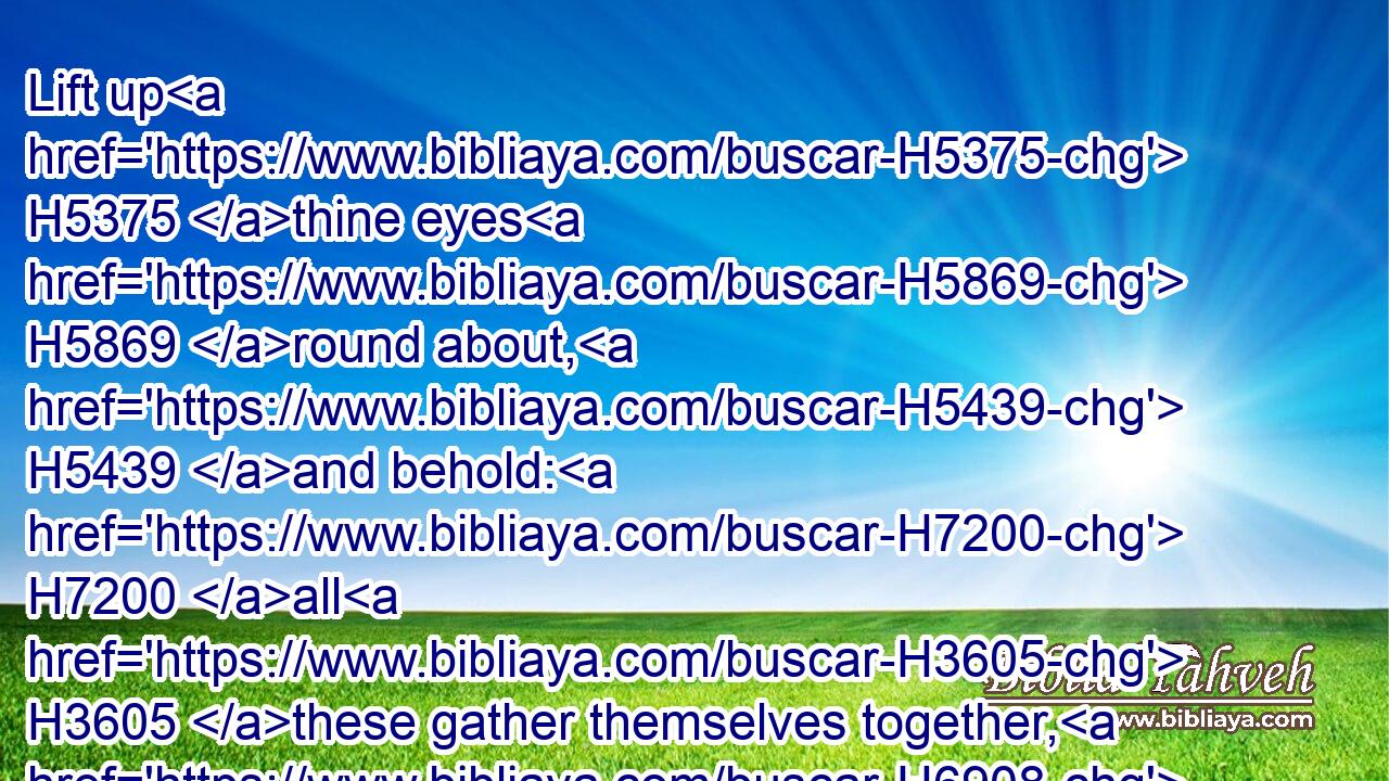 Lift up H5375 thine eyes H5869 round about, H5439 and behold: H7200 all H3605 these gather themselves together, H6908 and come H935 to thee. As I H589 live, H2416 saith H5002 the LORD, H3068 thou shalt surely H3588 clothe H3847 thee with them all, H3605 as with an ornament, H5716 and bind H7194 them on thee, as a bride H3618 doeth.