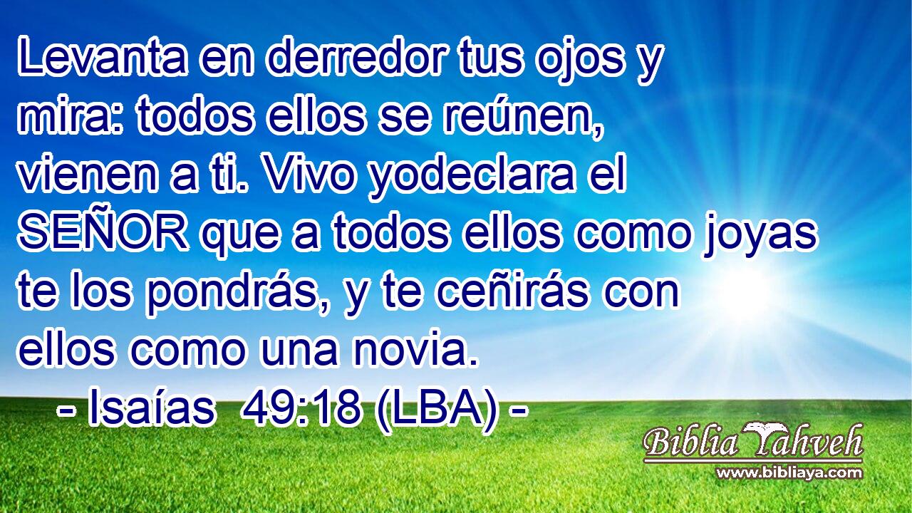 Levanta en derredor tus ojos y mira: todos ellos se reúnen, vienen a ti. Vivo yodeclara el SEÑOR que a todos ellos como joyas te los pondrás, y te ceñirás con ellos como una novia.