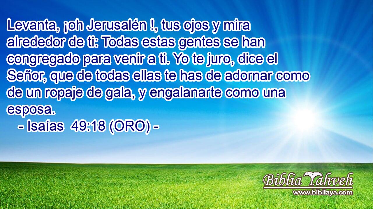  Levanta, ¡oh Jerusalén !, tus ojos y mira alrededor de ti: Todas estas gentes se han congregado para venir a ti. Yo te juro, dice el Señor, que de todas ellas te has de adornar como de un ropaje de gala, y engalanarte como una esposa. 