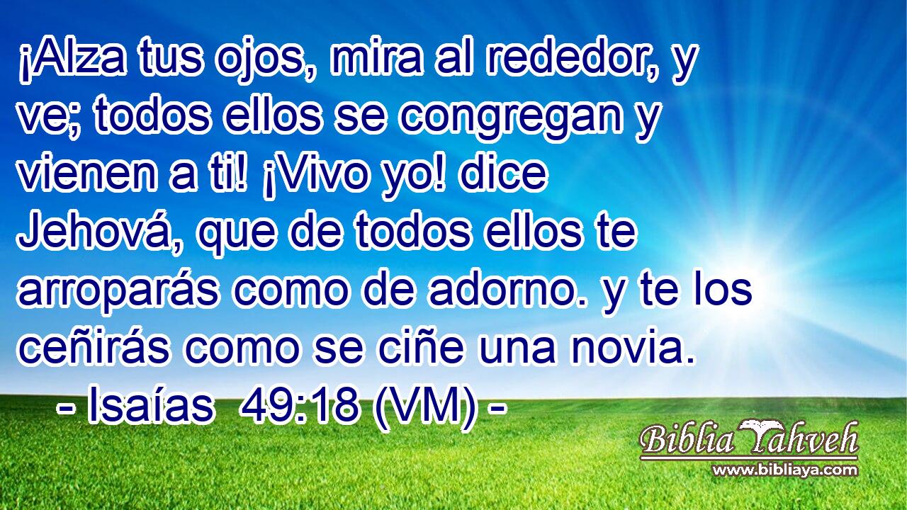  ¡Alza tus ojos, mira al rededor, y ve; todos ellos se congregan y vienen a ti! ¡Vivo yo! dice Jehová, que de todos ellos te arroparás como de adorno. y te los ceñirás como se ciñe una novia. 