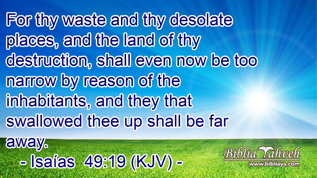 For thy waste and thy desolate places, and the land of thy destruction, shall even now be too narrow by reason of the inhabitants, and they that swallowed thee up shall be far away.