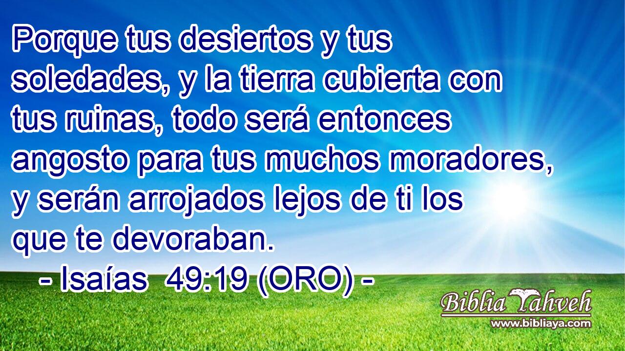  Porque tus desiertos y tus soledades, y la tierra cubierta con tus ruinas, todo será entonces angosto para tus muchos moradores, y serán arrojados lejos de ti los que te devoraban. 