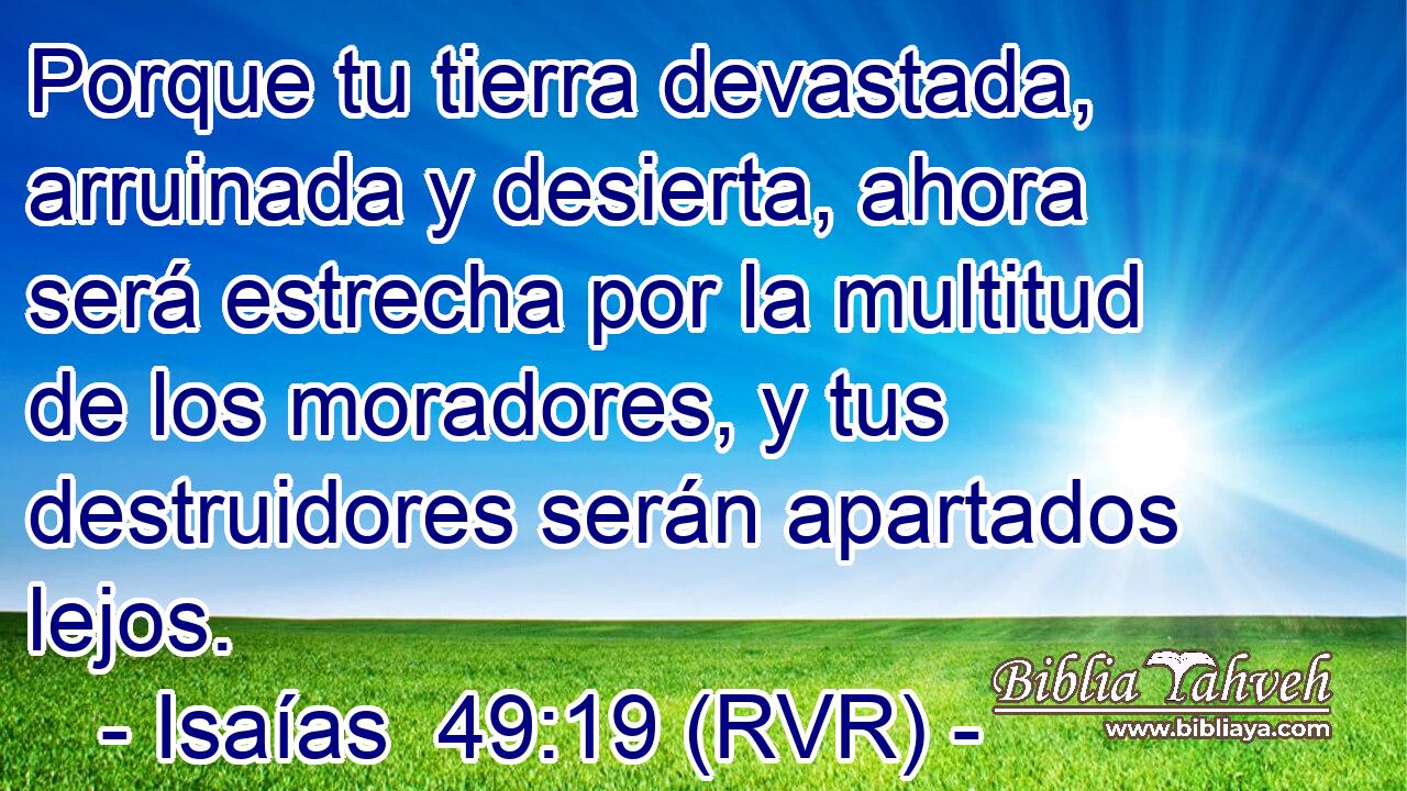Porque tu tierra devastada, arruinada y desierta, ahora será estrecha por la multitud de los moradores, y tus destruidores serán apartados lejos.