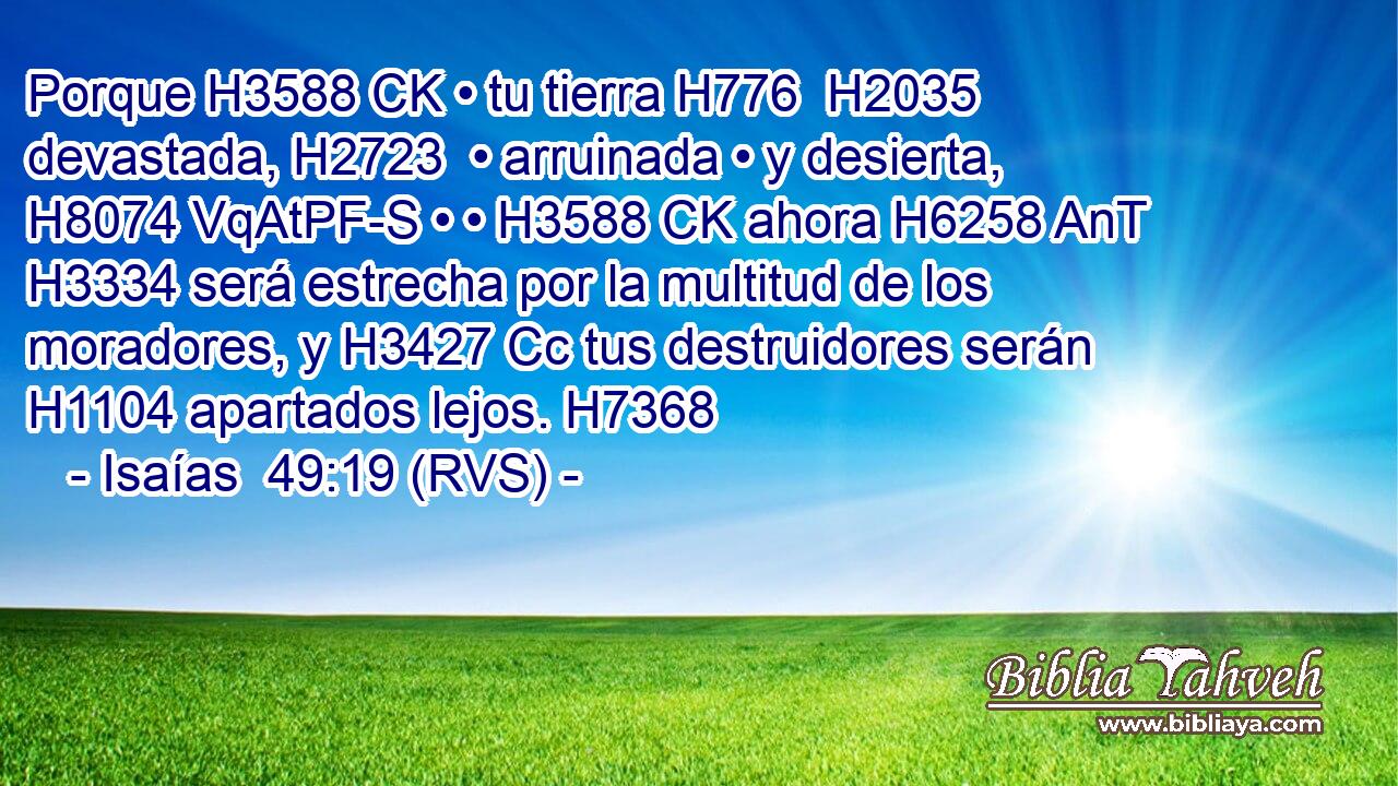 Porque H3588 CK • tu tierra H776  H2035 devastada, H2723  • arruinada • y desierta, H8074 VqAtPF-S • • H3588 CK ahora H6258 AnT H3334 será estrecha por la multitud de los moradores, y H3427 Cc tus destruidores serán H1104 apartados lejos. H7368 