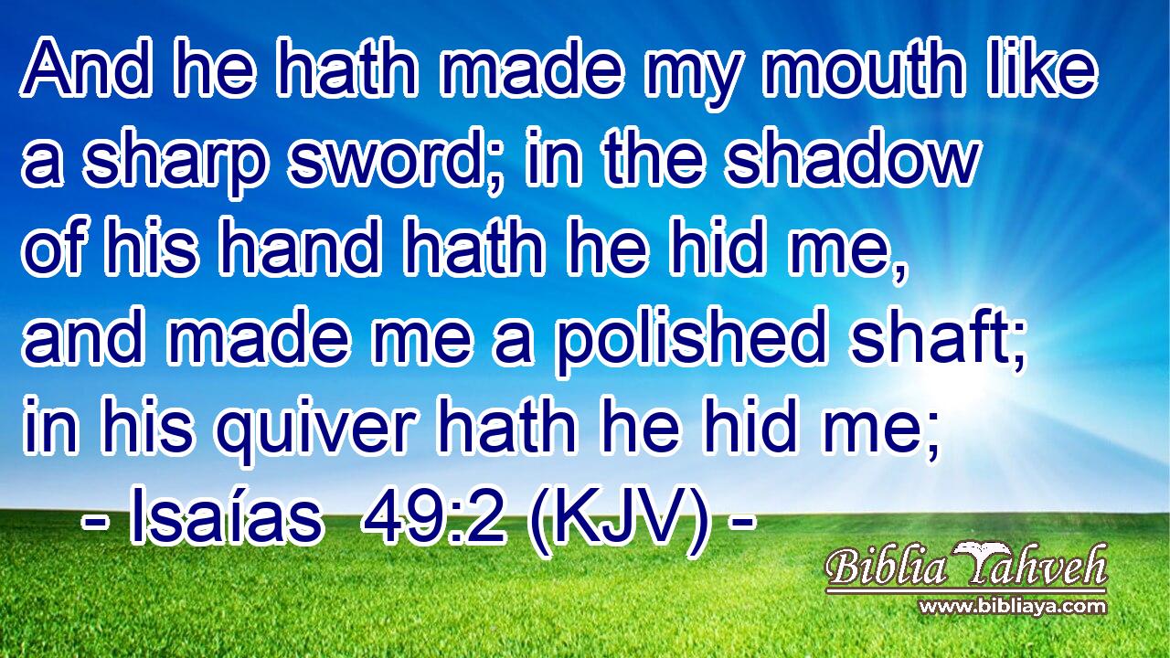 And he hath made my mouth like a sharp sword; in the shadow of his hand hath he hid me, and made me a polished shaft; in his quiver hath he hid me;