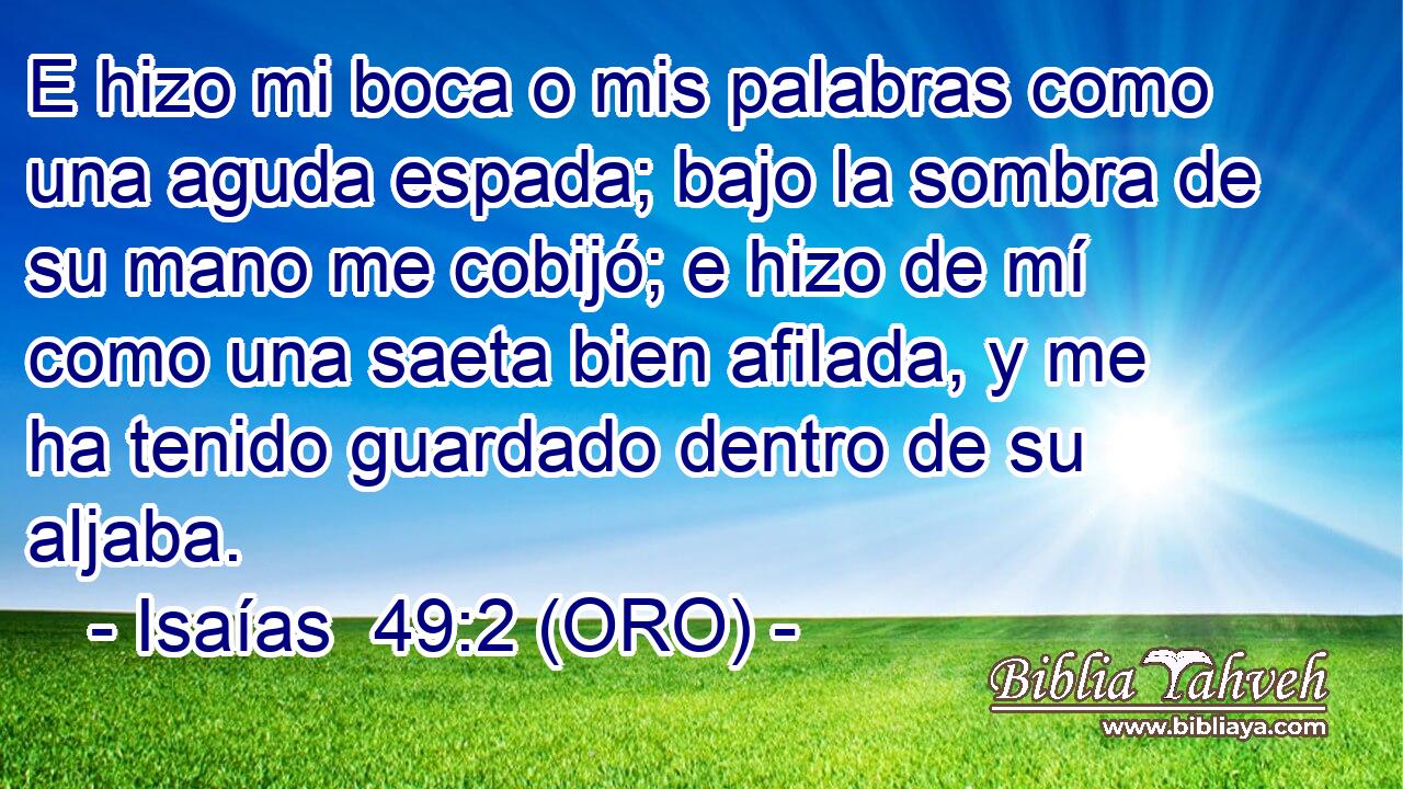 E hizo mi boca o mis palabras como una aguda espada; bajo la sombra de su mano me cobijó; e hizo de mí como una saeta bien afilada, y me ha tenido guardado dentro de su aljaba. 