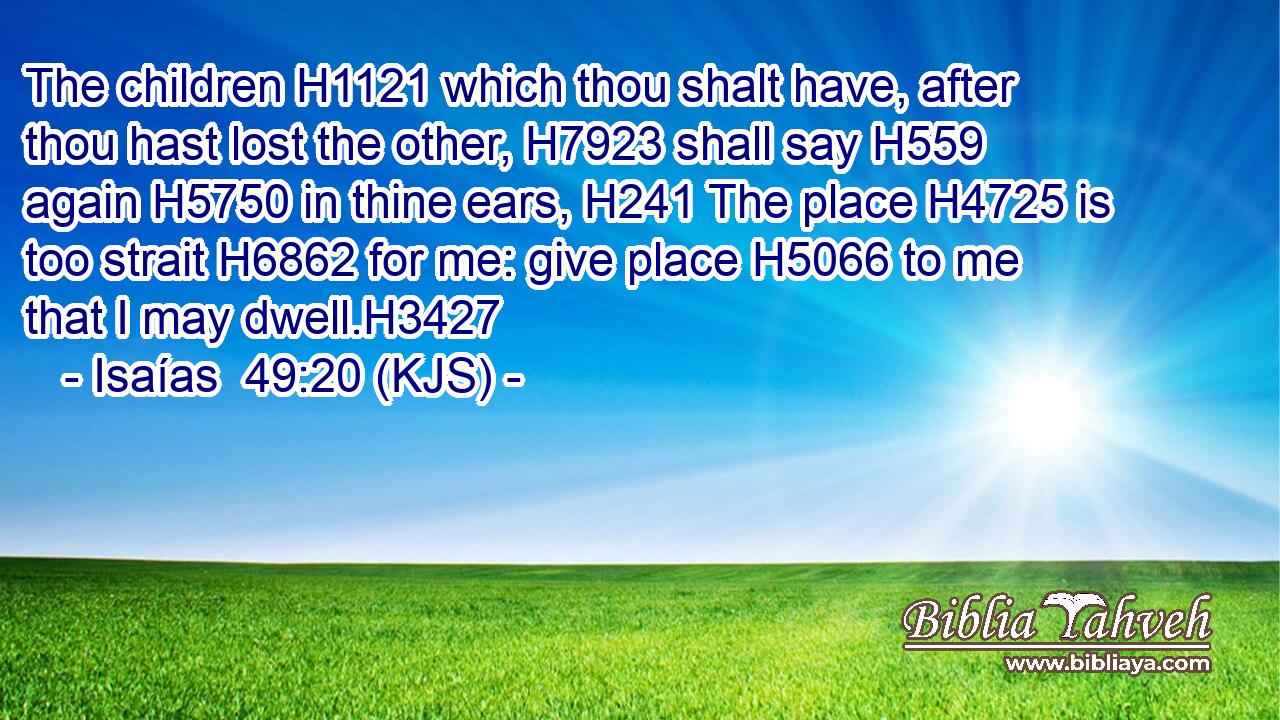 The children H1121 which thou shalt have, after thou hast lost the other, H7923 shall say H559 again H5750 in thine ears, H241 The place H4725 is too strait H6862 for me: give place H5066 to me that I may dwell.H3427