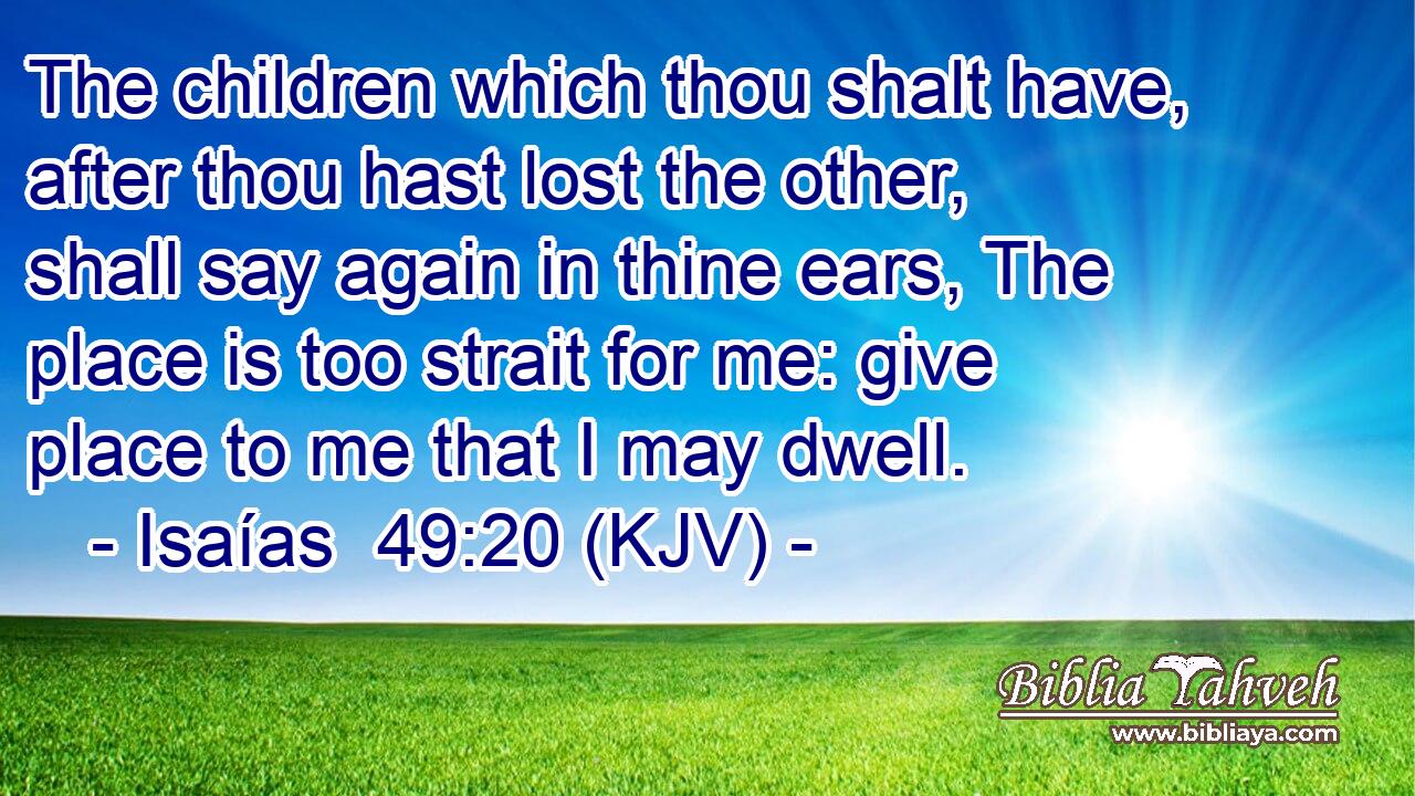 The children which thou shalt have, after thou hast lost the other, shall say again in thine ears, The place is too strait for me: give place to me that I may dwell.
