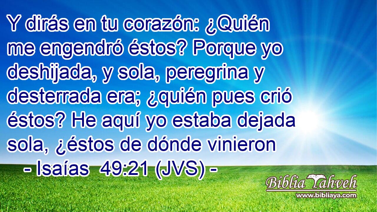 Y dirás en tu corazón: ¿Quién me engendró éstos? Porque yo deshijada, y sola, peregrina y desterrada era; ¿quién pues crió éstos? He aquí yo estaba dejada sola, ¿éstos de dónde vinieron