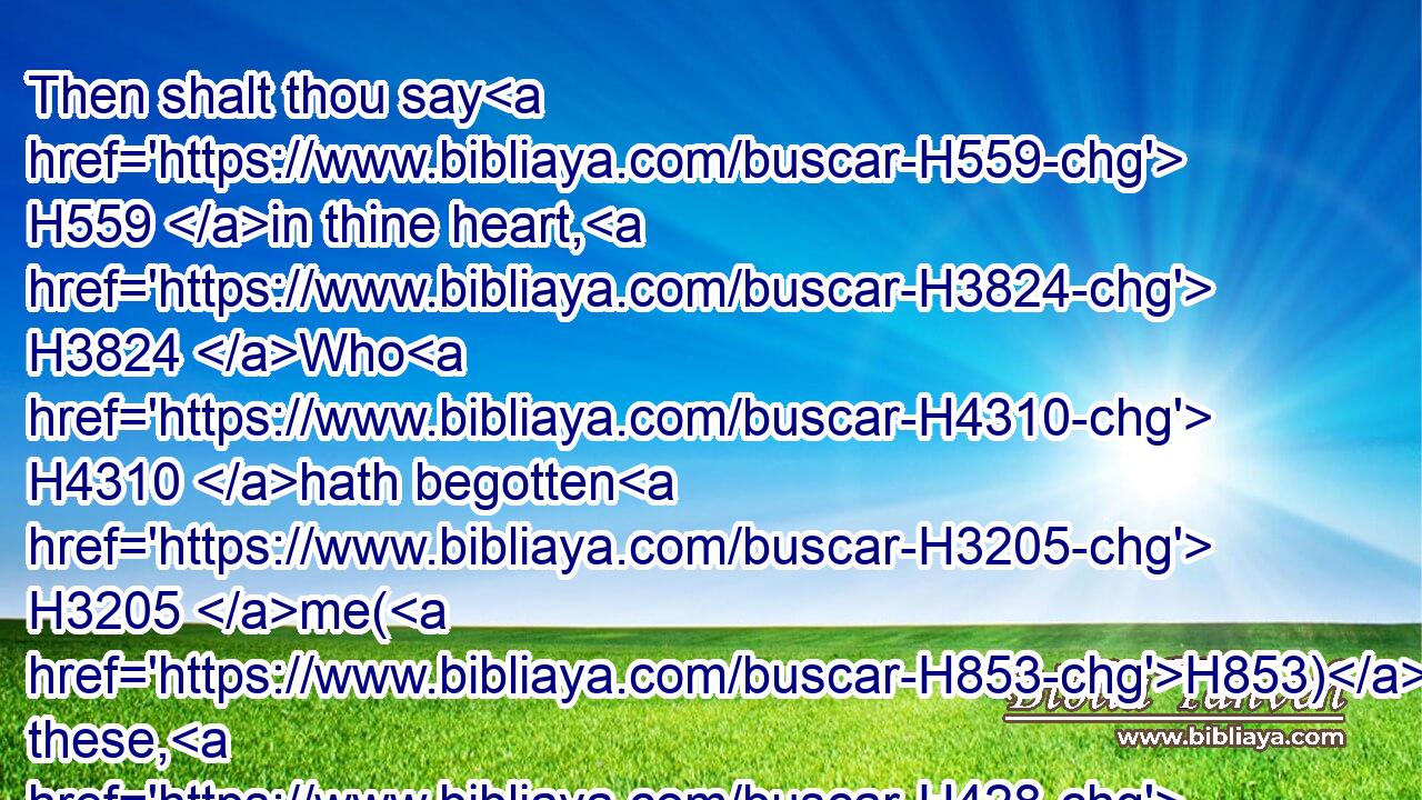 Then shalt thou say H559 in thine heart, H3824 Who H4310 hath begotten H3205 me(H853) these, H428 seeing I H589 have lost my children, H7909 and am desolate, H1565 a captive, H1540 and removing to and fro? H5493 and who H4310 hath brought up H1431 these? H428 Behold, H2005 I H589 was left H7604 alone; H905 these, H428 where H375 had they H1992 been?