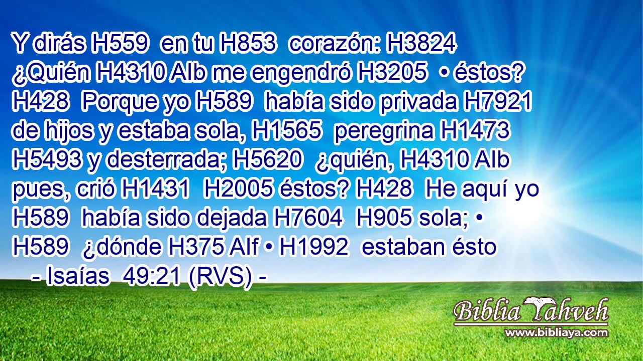 Y dirás H559  en tu H853  corazón: H3824  ¿Quién H4310 AIb me engendró H3205  • éstos? H428  Porque yo H589  había sido privada H7921  de hijos y estaba sola, H1565  peregrina H1473  H5493 y desterrada; H5620  ¿quién, H4310 AIb pues, crió H1431  H2005 éstos? H428  He aquí yo H589  había sido dejada H7604  H905 sola; • H589  ¿dónde H375 AIf • H1992  estaban ésto