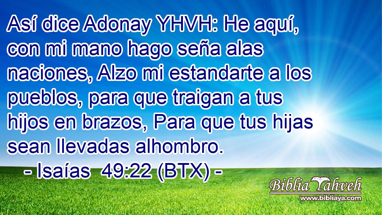 Así dice Adonay YHVH: He aquí, con mi mano hago seña alas naciones, Alzo mi estandarte a los pueblos, para que traigan a tus hijos en brazos, Para que tus hijas sean llevadas alhombro.