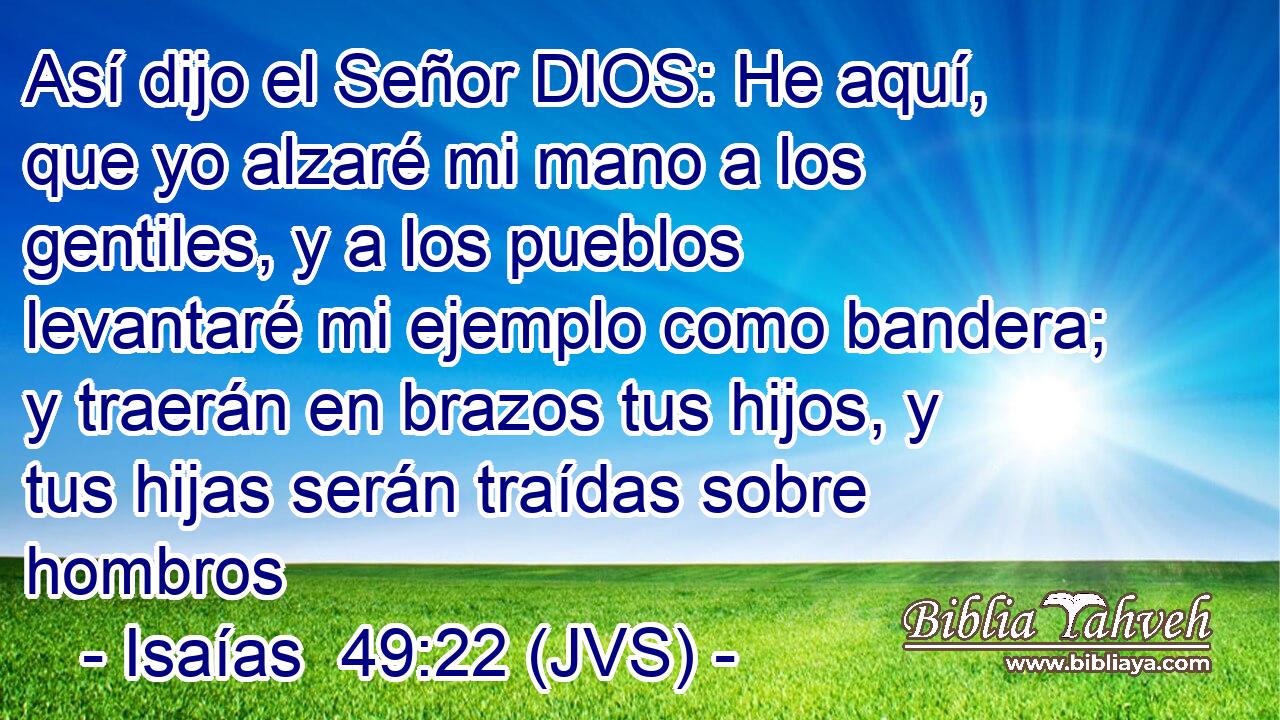 Así dijo el Señor DIOS: He aquí, que yo alzaré mi mano a los gentiles, y a los pueblos levantaré mi ejemplo como bandera; y traerán en brazos tus hijos, y tus hijas serán traídas sobre hombros