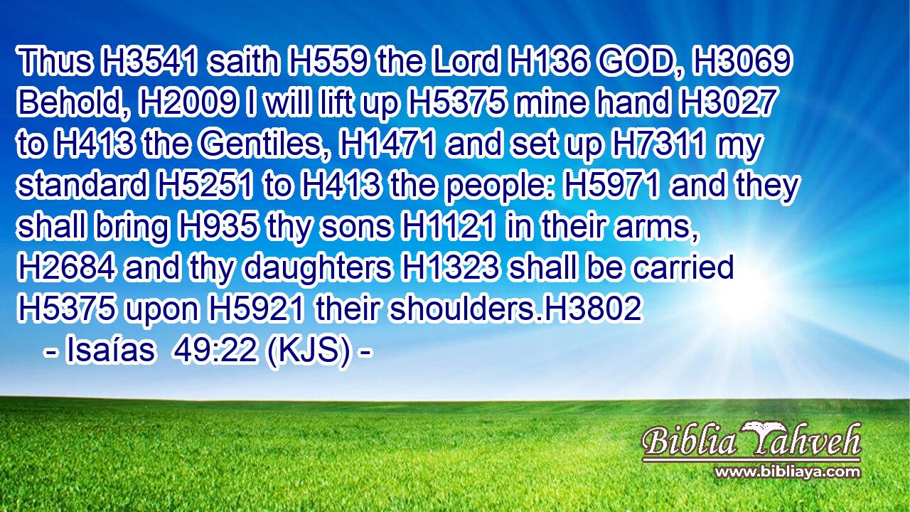 Thus H3541 saith H559 the Lord H136 GOD, H3069 Behold, H2009 I will lift up H5375 mine hand H3027 to H413 the Gentiles, H1471 and set up H7311 my standard H5251 to H413 the people: H5971 and they shall bring H935 thy sons H1121 in their arms, H2684 and thy daughters H1323 shall be carried H5375 upon H5921 their shoulders.H3802