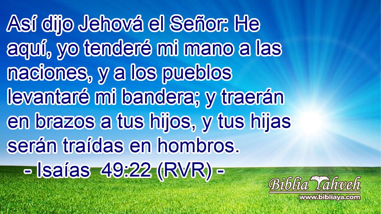 Así dijo Jehová el Señor: He aquí, yo tenderé mi mano a las naciones, y a los pueblos levantaré mi bandera; y traerán en brazos a tus hijos, y tus hijas serán traídas en hombros.