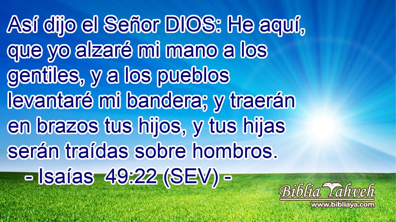 Así dijo el Señor DIOS: He aquí, que yo alzaré mi mano a los gentiles, y a los pueblos levantaré mi bandera; y traerán en brazos tus hijos, y tus hijas serán traídas sobre hombros.