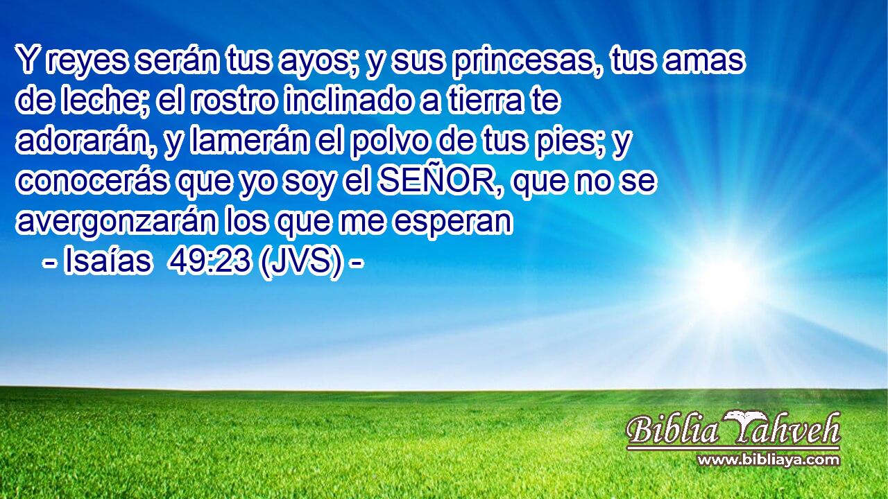 Y reyes serán tus ayos; y sus princesas, tus amas de leche; el rostro inclinado a tierra te adorarán, y lamerán el polvo de tus pies; y conocerás que yo soy el SEÑOR, que no se avergonzarán los que me esperan