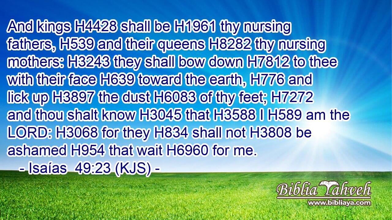And kings H4428 shall be H1961 thy nursing fathers, H539 and their queens H8282 thy nursing mothers: H3243 they shall bow down H7812 to thee with their face H639 toward the earth, H776 and lick up H3897 the dust H6083 of thy feet; H7272 and thou shalt know H3045 that H3588 I H589 am the LORD: H3068 for they H834 shall not H3808 be ashamed H954 that wait H6960 for me.