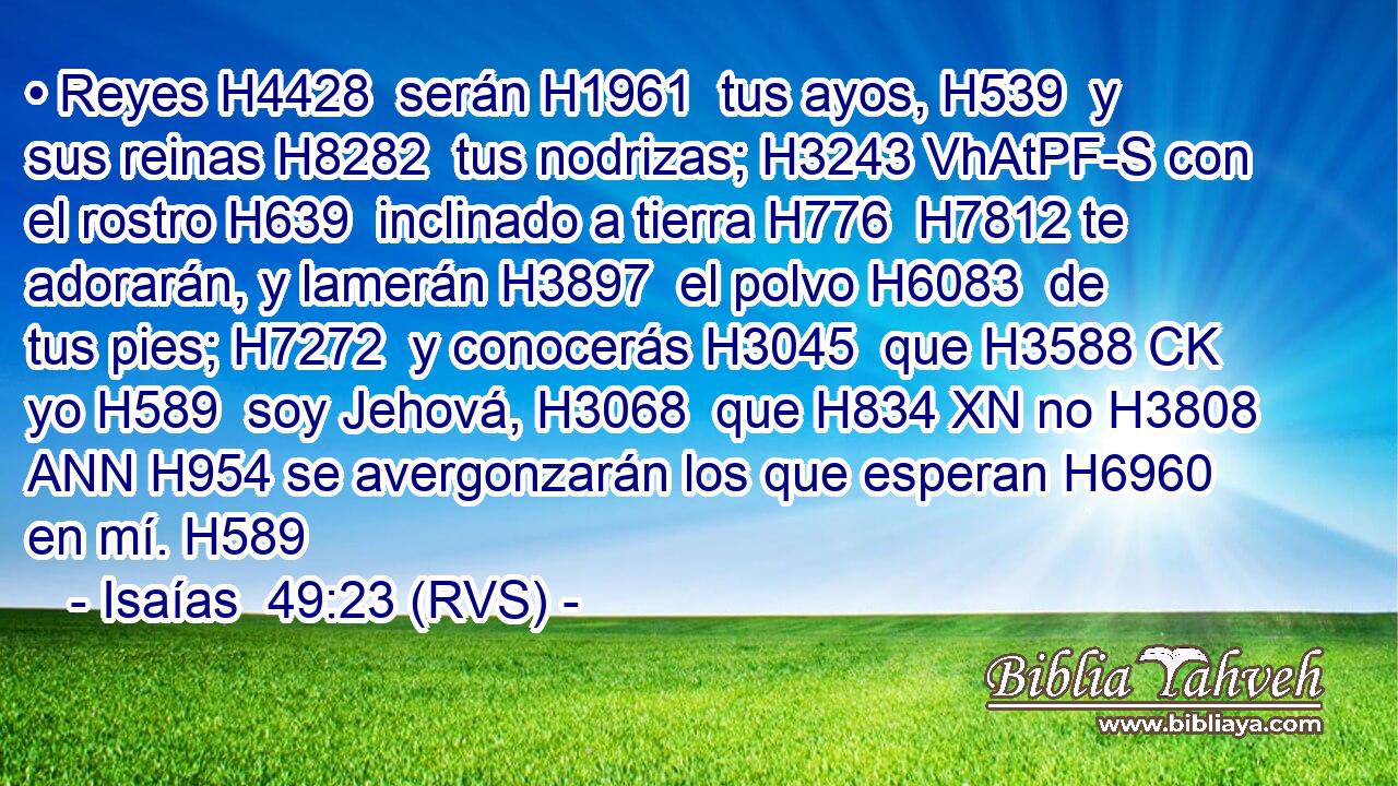 • Reyes H4428  serán H1961  tus ayos, H539  y sus reinas H8282  tus nodrizas; H3243 VhAtPF-S con el rostro H639  inclinado a tierra H776  H7812 te adorarán, y lamerán H3897  el polvo H6083  de tus pies; H7272  y conocerás H3045  que H3588 CK yo H589  soy Jehová, H3068  que H834 XN no H3808 ANN H954 se avergonzarán los que esperan H6960  en mí. H589  