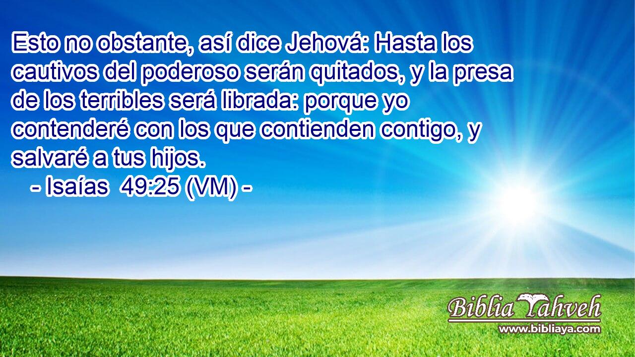  Esto no obstante, así dice Jehová: Hasta los cautivos del poderoso serán quitados, y la presa de los terribles será librada: porque yo contenderé con los que contienden contigo, y salvaré a tus hijos. 