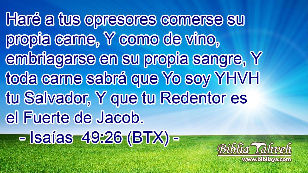 Haré a tus opresores comerse su propia carne, Y como de vino, embriagarse en su propia sangre, Y toda carne sabrá que Yo soy YHVH tu Salvador, Y que tu Redentor es el Fuerte de Jacob.