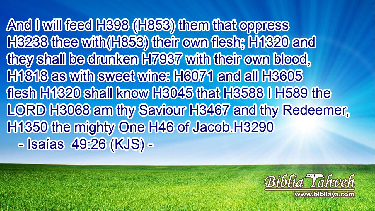 And I will feed H398 (H853) them that oppress H3238 thee with(H853) their own flesh; H1320 and they shall be drunken H7937 with their own blood, H1818 as with sweet wine: H6071 and all H3605 flesh H1320 shall know H3045 that H3588 I H589 the LORD H3068 am thy Saviour H3467 and thy Redeemer, H1350 the mighty One H46 of Jacob.H3290