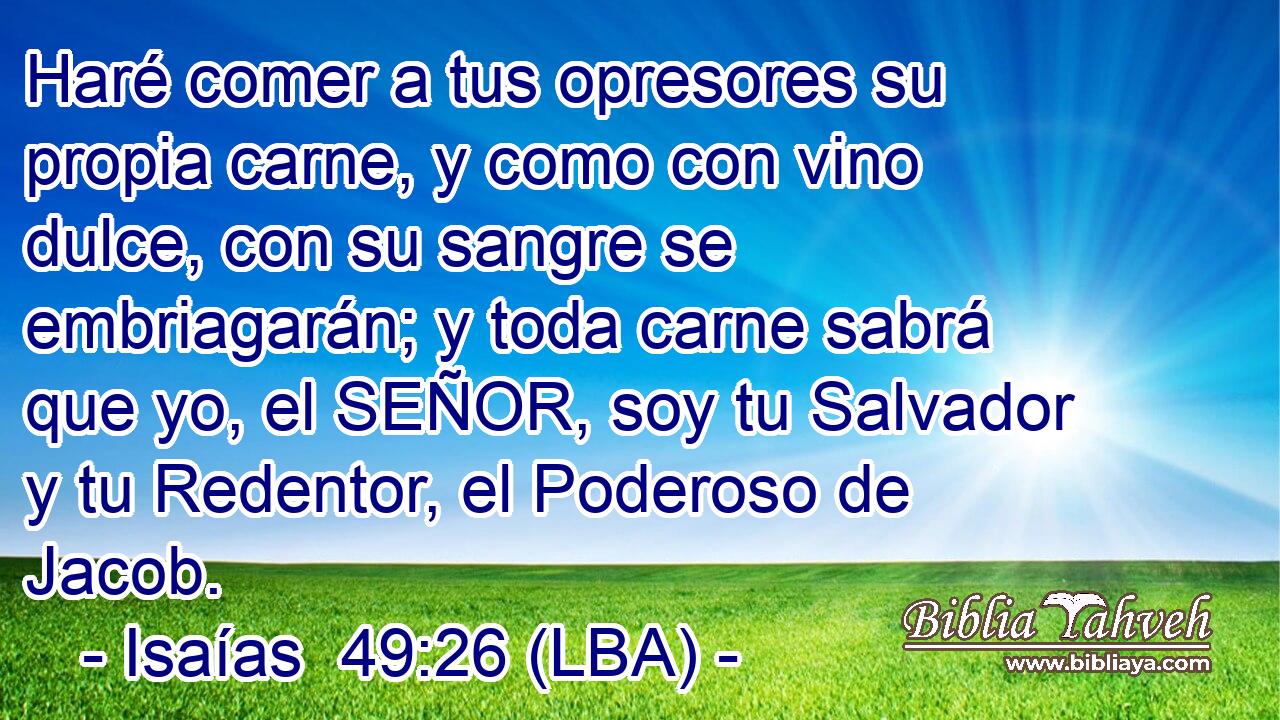 Haré comer a tus opresores su propia carne, y como con vino dulce, con su sangre se embriagarán; y toda carne sabrá que yo, el SEÑOR, soy tu Salvador y tu Redentor, el Poderoso de Jacob.