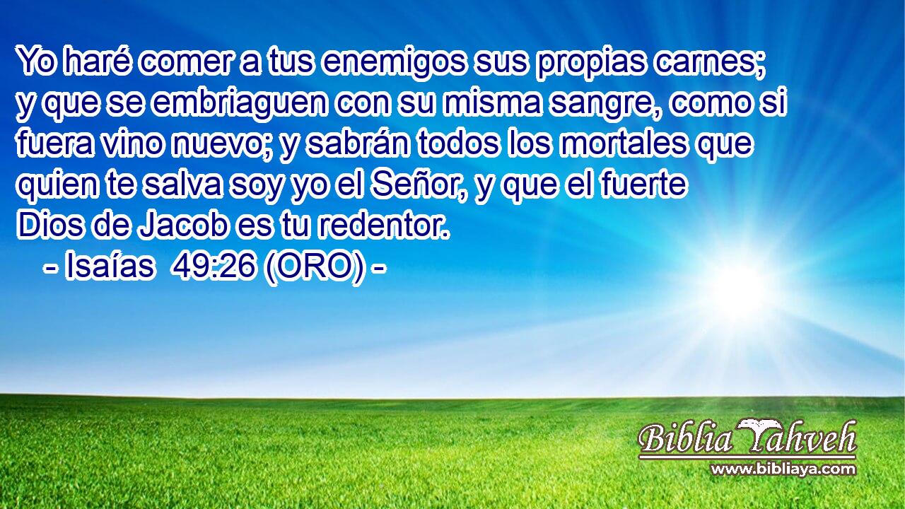  Yo haré comer a tus enemigos sus propias carnes; y que se embriaguen con su misma sangre, como si fuera vino nuevo; y sabrán todos los mortales que quien te salva soy yo el Señor, y que el fuerte Dios de Jacob es tu redentor. 