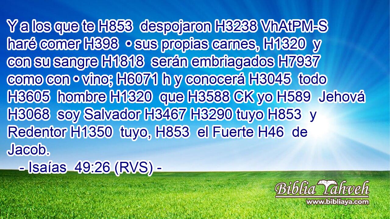 Y a los que te H853  despojaron H3238 VhAtPM-S haré comer H398  • sus propias carnes, H1320  y con su sangre H1818  serán embriagados H7937  como con • vino; H6071 h y conocerá H3045  todo H3605  hombre H1320  que H3588 CK yo H589  Jehová H3068  soy Salvador H3467 H3290 tuyo H853  y Redentor H1350  tuyo, H853  el Fuerte H46  de Jacob. 