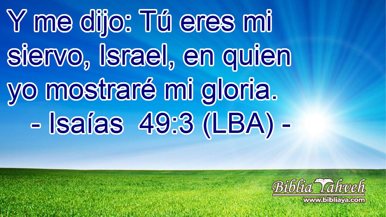 Y me dijo: Tú eres mi siervo, Israel, en quien yo mostraré mi gloria.