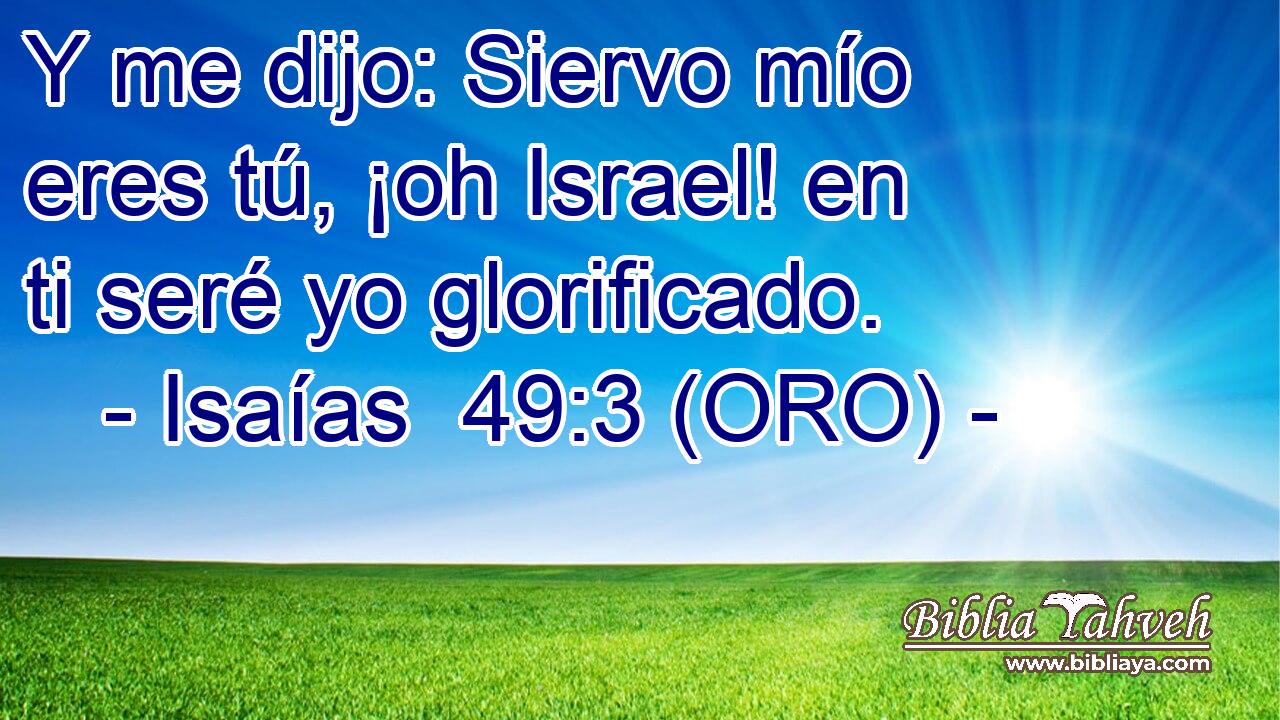  Y me dijo: Siervo mío eres tú, ¡oh Israel! en ti seré yo glorificado. 