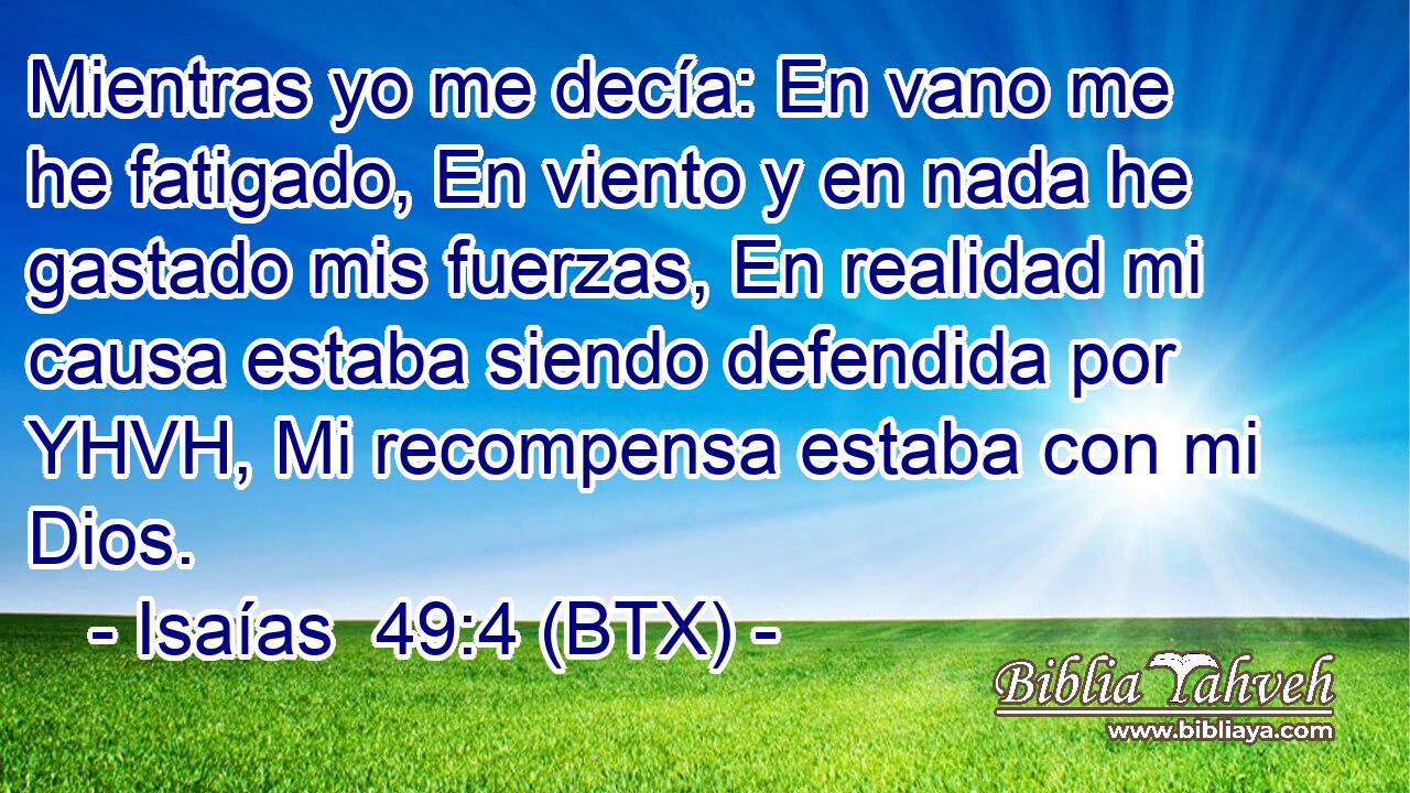Mientras yo me decía: En vano me he fatigado, En viento y en nada he gastado mis fuerzas, En realidad mi causa estaba siendo defendida por YHVH, Mi recompensa estaba con mi Dios.