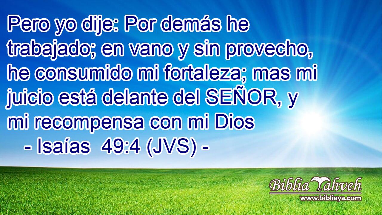 Pero yo dije: Por demás he trabajado; en vano y sin provecho, he consumido mi fortaleza; mas mi juicio está delante del SEÑOR, y mi recompensa con mi Dios