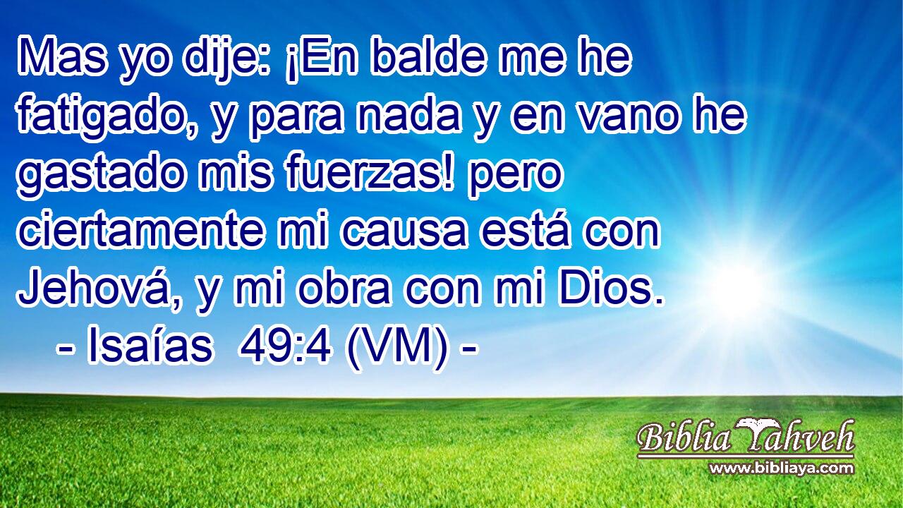  Mas yo dije: ¡En balde me he fatigado, y para nada y en vano he gastado mis fuerzas! pero ciertamente mi causa está con Jehová, y mi obra con mi Dios. 