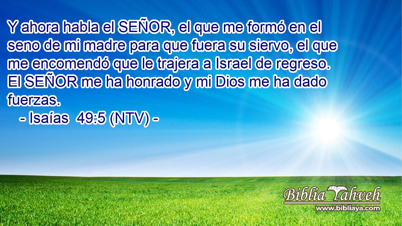 Y ahora habla el SEÑOR, el que me formó en el seno de mi madre para que fuera su siervo, el que me encomendó que le trajera a Israel de regreso. El SEÑOR me ha honrado y mi Dios me ha dado fuerzas.