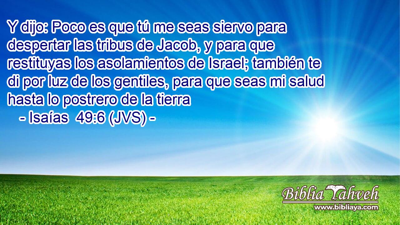 Y dijo: Poco es que tú me seas siervo para despertar las tribus de Jacob, y para que restituyas los asolamientos de Israel; también te di por luz de los gentiles, para que seas mi salud hasta lo postrero de la tierra