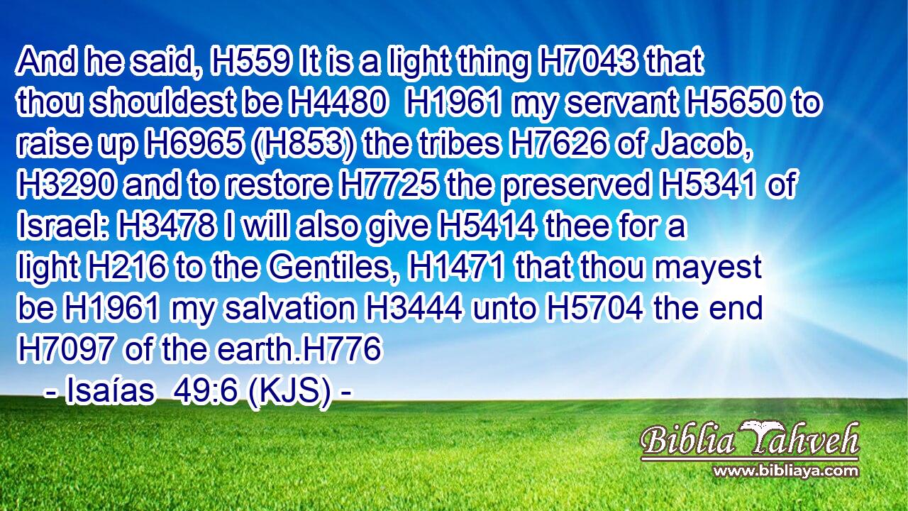 And he said, H559 It is a light thing H7043 that thou shouldest be H4480  H1961 my servant H5650 to raise up H6965 (H853) the tribes H7626 of Jacob, H3290 and to restore H7725 the preserved H5341 of Israel: H3478 I will also give H5414 thee for a light H216 to the Gentiles, H1471 that thou mayest be H1961 my salvation H3444 unto H5704 the end H7097 of the earth.H776