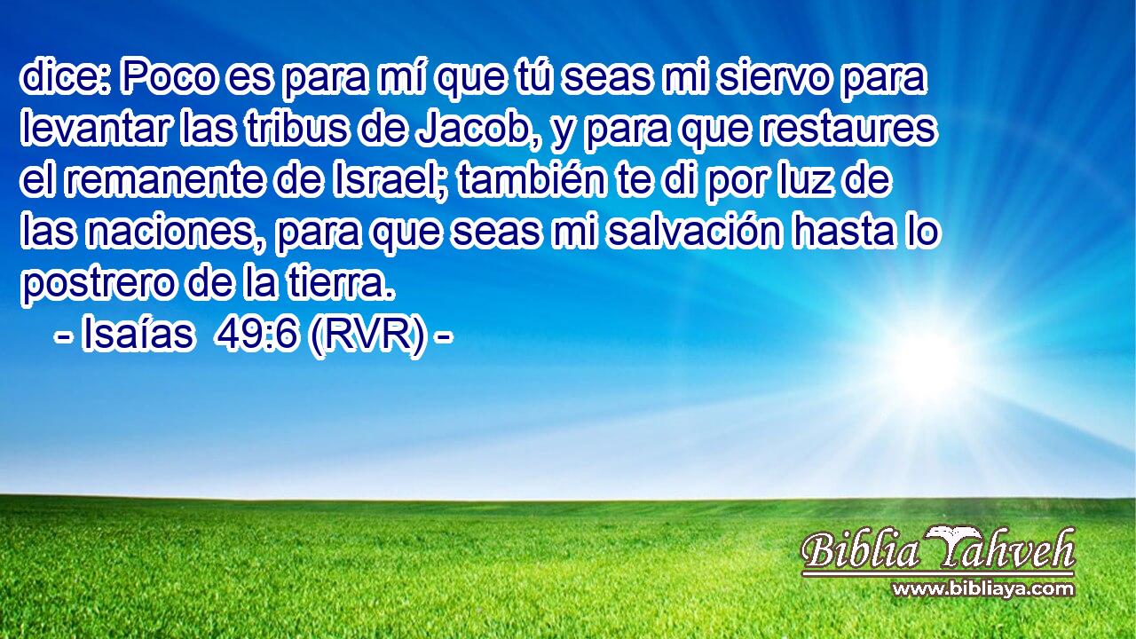dice: Poco es para mí que tú seas mi siervo para levantar las tribus de Jacob, y para que restaures el remanente de Israel; también te di por luz de las naciones, para que seas mi salvación hasta lo postrero de la tierra.