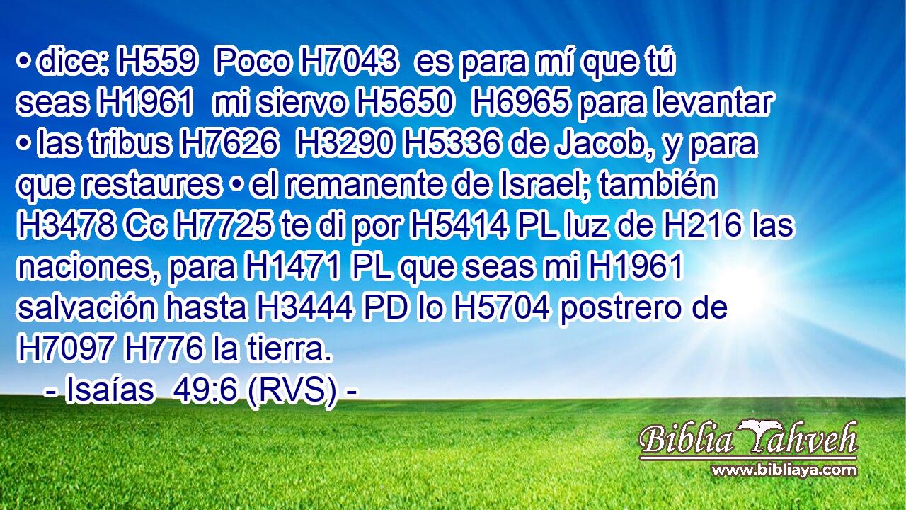 • dice: H559  Poco H7043  es para mí que tú seas H1961  mi siervo H5650  H6965 para levantar • las tribus H7626  H3290 H5336 de Jacob, y para que restaures • el remanente de Israel; también H3478 Cc H7725 te di por H5414 PL luz de H216 las naciones, para H1471 PL que seas mi H1961  salvación hasta H3444 PD lo H5704 postrero de H7097 H776 la tierra. 