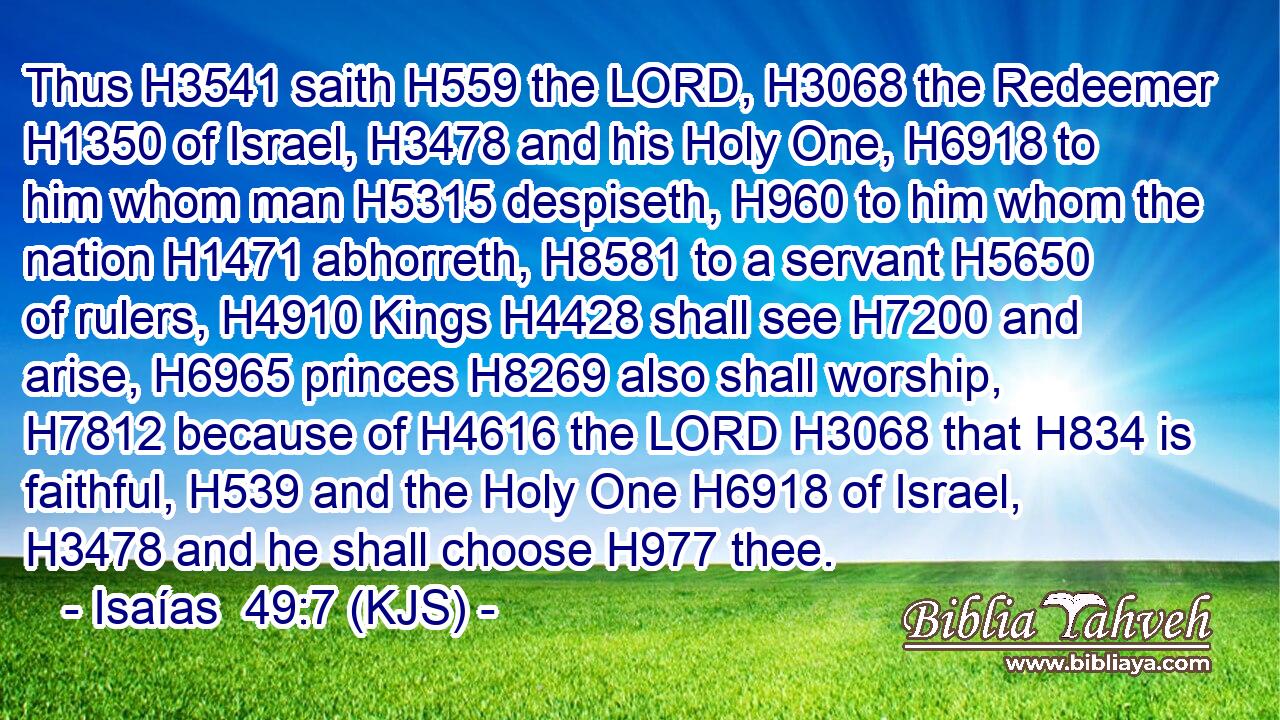 Thus H3541 saith H559 the LORD, H3068 the Redeemer H1350 of Israel, H3478 and his Holy One, H6918 to him whom man H5315 despiseth, H960 to him whom the nation H1471 abhorreth, H8581 to a servant H5650 of rulers, H4910 Kings H4428 shall see H7200 and arise, H6965 princes H8269 also shall worship, H7812 because of H4616 the LORD H3068 that H834 is faithful, H539 and the Holy One H6918 of Israel, H3478 and he shall choose H977 thee.