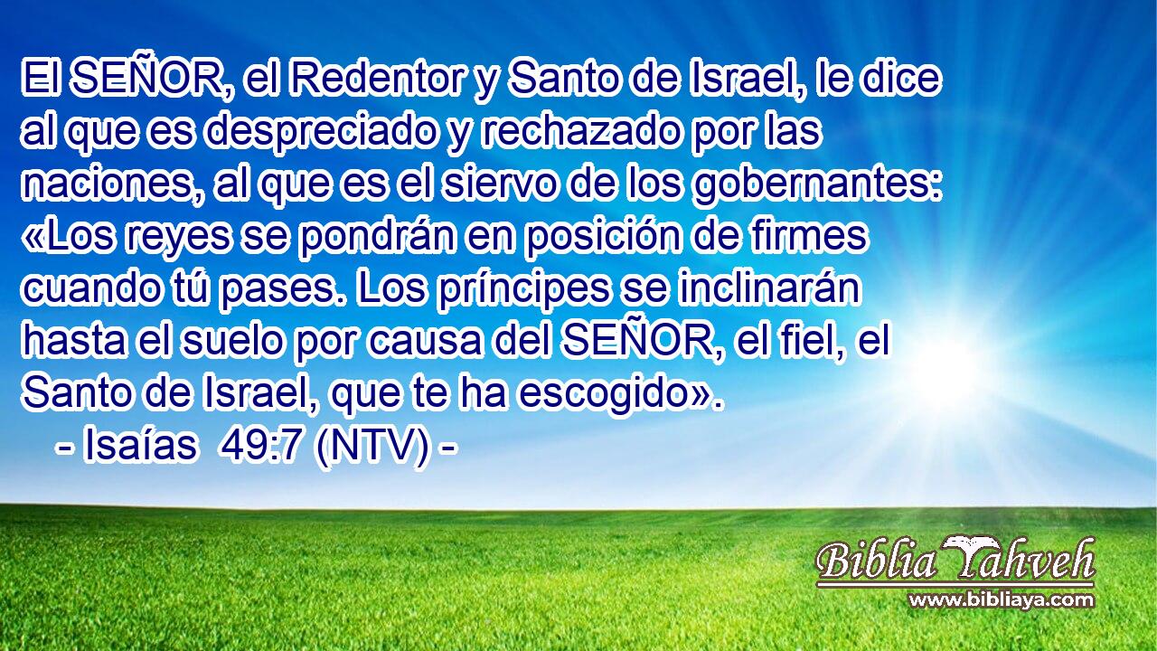 El SEÑOR, el Redentor y Santo de Israel, le dice al que es despreciado y rechazado por las naciones, al que es el siervo de los gobernantes: «Los reyes se pondrán en posición de firmes cuando tú pases. Los príncipes se inclinarán hasta el suelo por causa del SEÑOR, el fiel, el Santo de Israel, que te ha escogido».