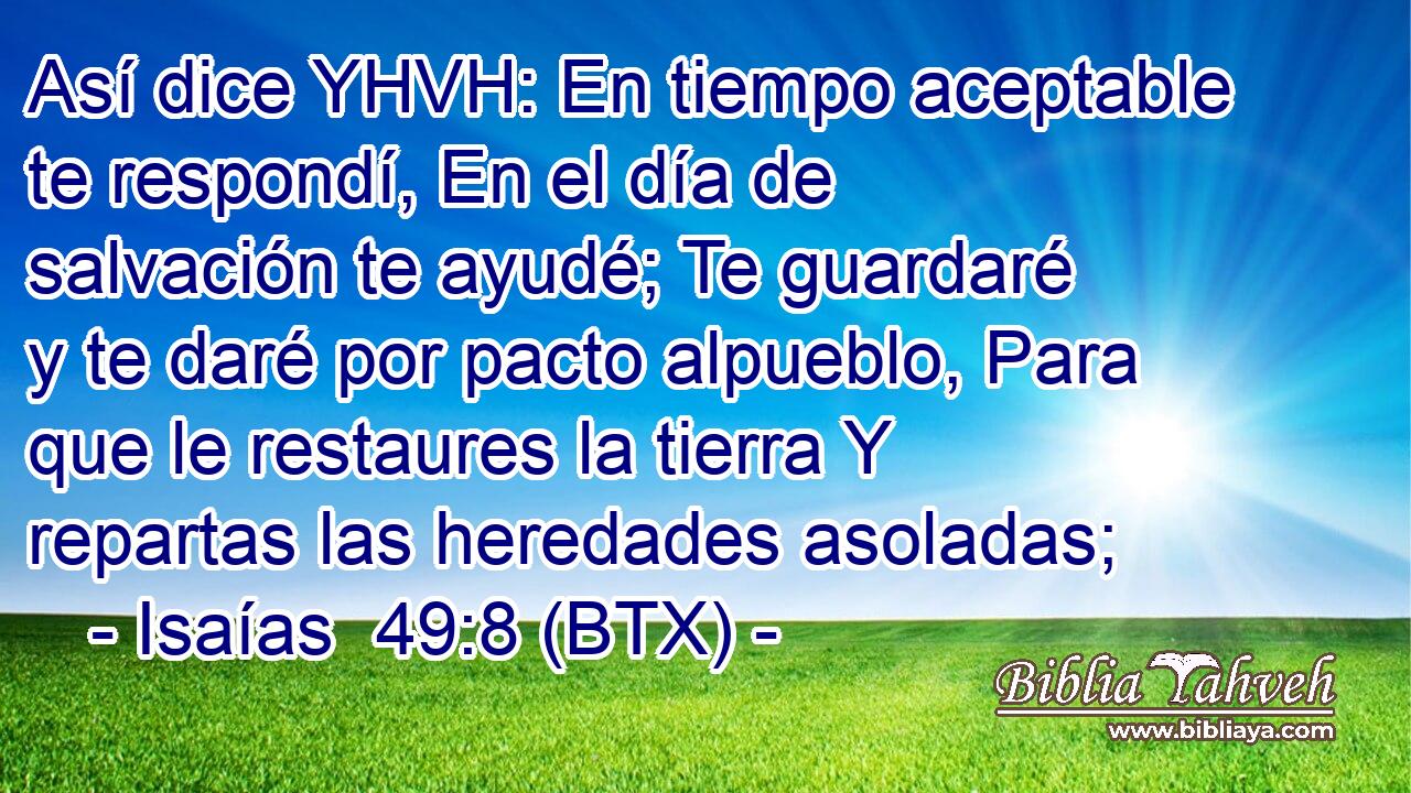 Así dice YHVH: En tiempo aceptable te respondí, En el día de salvación te ayudé; Te guardaré y te daré por pacto alpueblo, Para que le restaures la tierra Y repartas las heredades asoladas;