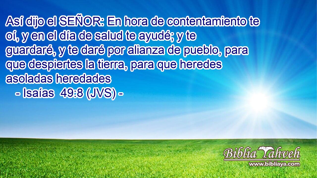 Así dijo el SEÑOR: En hora de contentamiento te oí, y en el día de salud te ayudé; y te guardaré, y te daré por alianza de pueblo, para que despiertes la tierra, para que heredes asoladas heredades