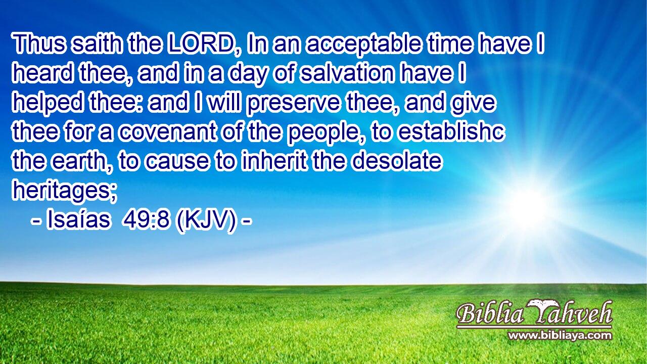 Thus saith the LORD, In an acceptable time have I heard thee, and in a day of salvation have I helped thee: and I will preserve thee, and give thee for a covenant of the people, to establishc the earth, to cause to inherit the desolate heritages;