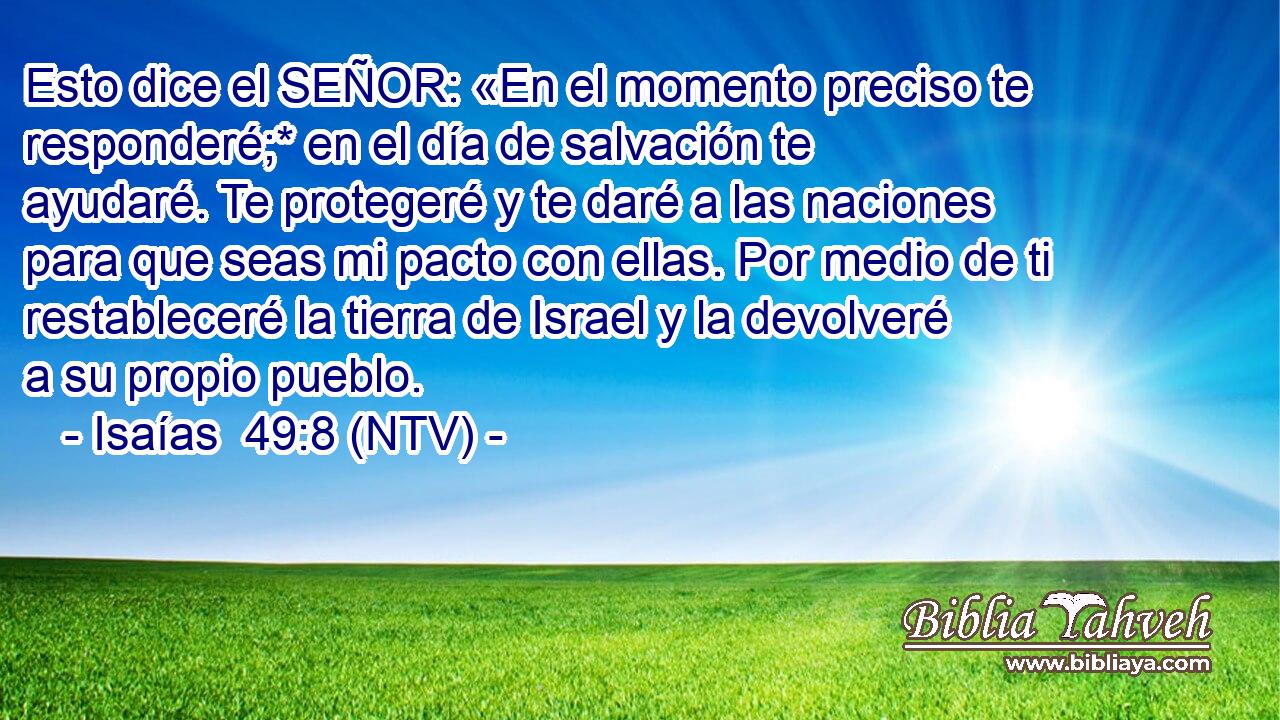 Esto dice el SEÑOR: «En el momento preciso te responderé;* en el día de salvación te ayudaré. Te protegeré y te daré a las naciones para que seas mi pacto con ellas. Por medio de ti restableceré la tierra de Israel y la devolveré a su propio pueblo.
